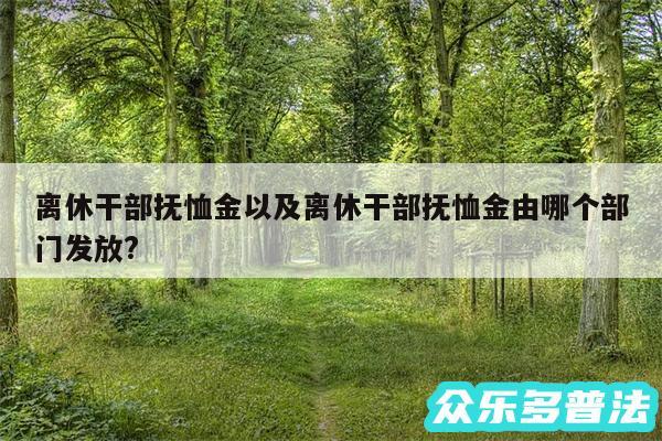 离休干部抚恤金以及离休干部抚恤金由哪个部门发放?