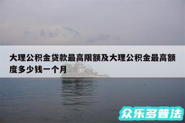 大理公积金贷款最高限额及大理公积金最高额度多少钱一个月