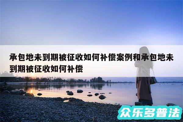 承包地未到期被征收如何补偿案例和承包地未到期被征收如何补偿