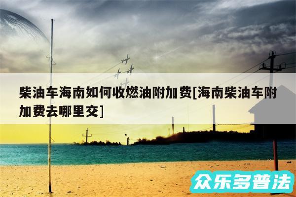 柴油车海南如何收燃油附加费及海南柴油车附加费去哪里交