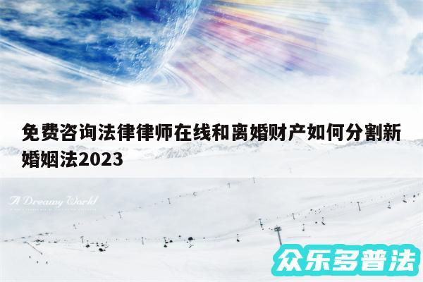 免费咨询法律律师在线和离婚财产如何分割新婚姻法2024