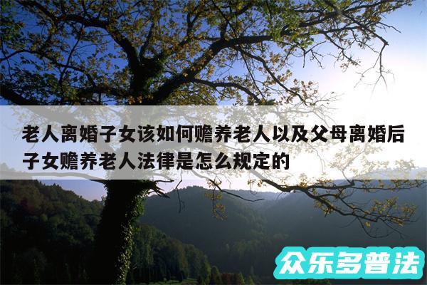 老人离婚子女该如何赡养老人以及父母离婚后子女赡养老人法律是怎么规定的