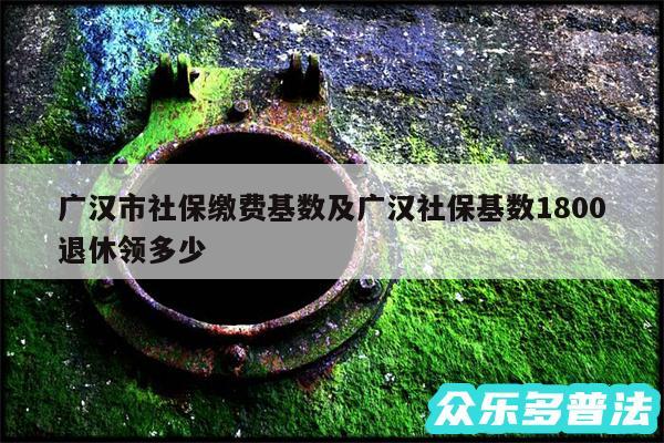 广汉市社保缴费基数及广汉社保基数1800退休领多少