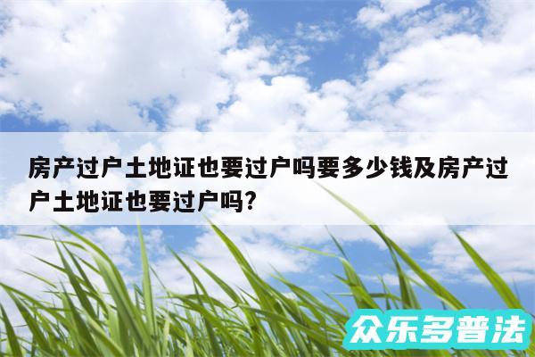 房产过户土地证也要过户吗要多少钱及房产过户土地证也要过户吗?