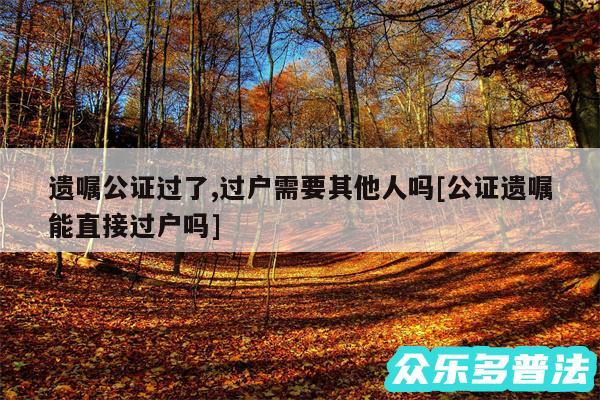 遗嘱公证过了,过户需要其他人吗及公证遗嘱能直接过户吗