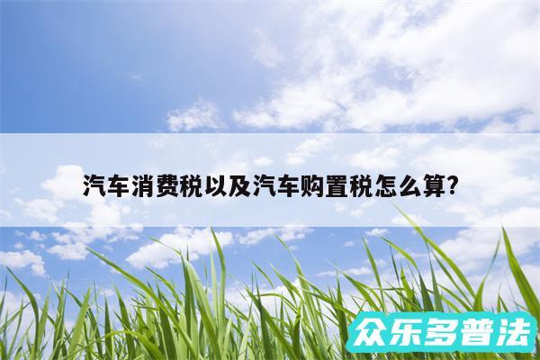 汽车消费税以及汽车购置税怎么算?