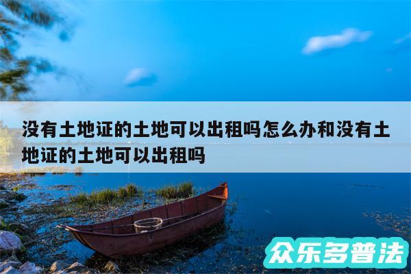 没有土地证的土地可以出租吗怎么办和没有土地证的土地可以出租吗