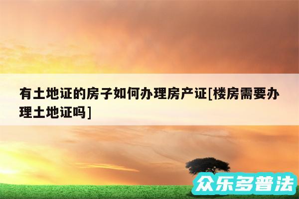 有土地证的房子如何办理房产证及楼房需要办理土地证吗