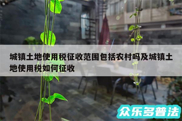 城镇土地使用税征收范围包括农村吗及城镇土地使用税如何征收