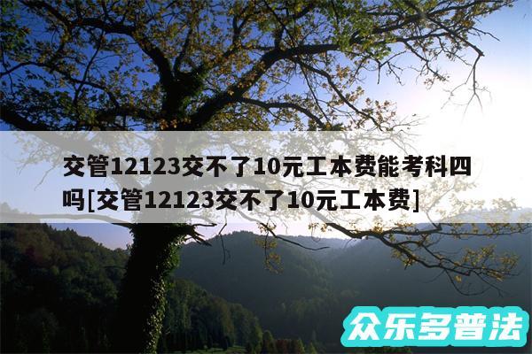 交管12123交不了10元工本费能考科四吗及交管12123交不了10元工本费