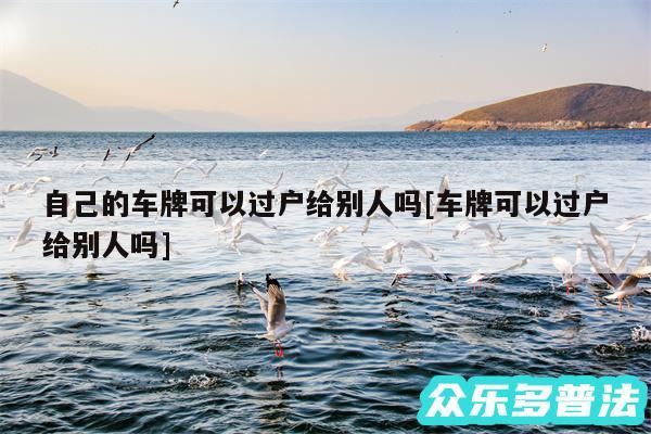 自己的车牌可以过户给别人吗及车牌可以过户给别人吗