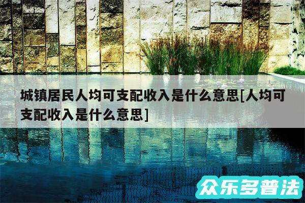 城镇居民人均可支配收入是什么意思及人均可支配收入是什么意思