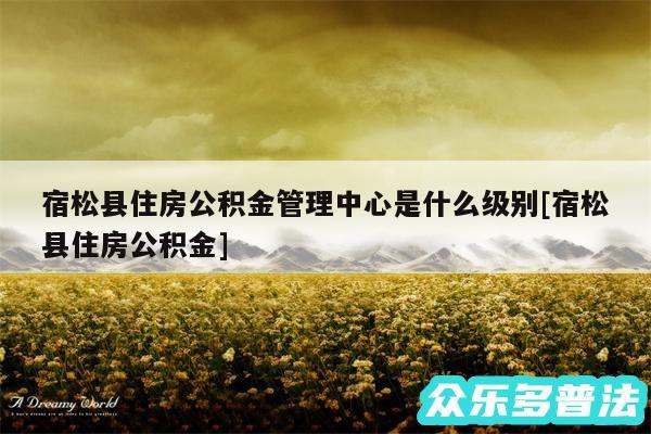 宿松县住房公积金管理中心是什么级别及宿松县住房公积金