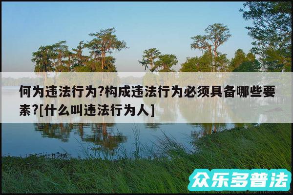 何为违法行为?构成违法行为必须具备哪些要素?及什么叫违法行为人