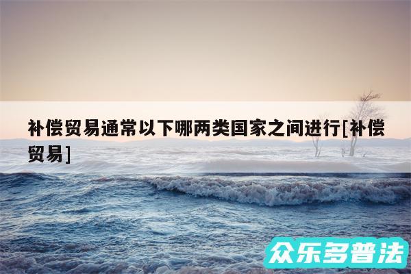 补偿贸易通常以下哪两类国家之间进行及补偿贸易