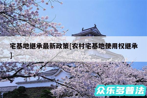 宅基地继承最新政策及农村宅基地使用权继承