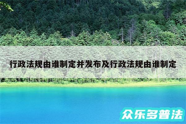 行政法规由谁制定并发布及行政法规由谁制定