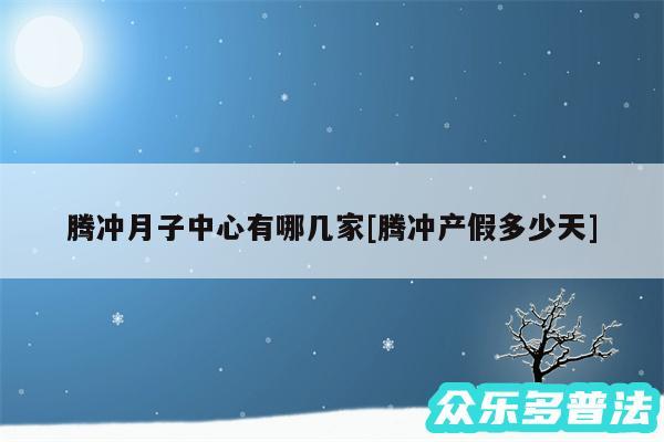 腾冲月子中心有哪几家及腾冲产假多少天