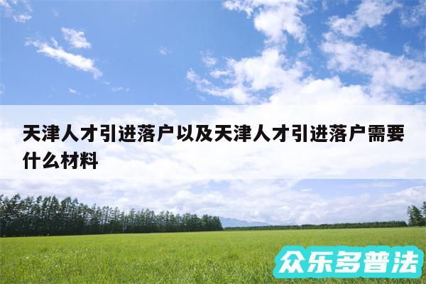 天津人才引进落户以及天津人才引进落户需要什么材料