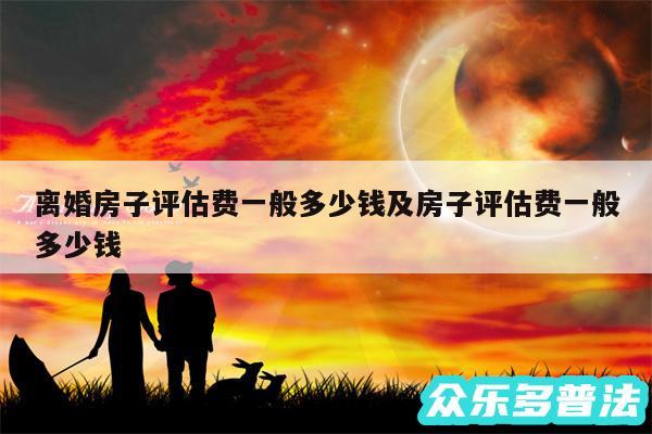 离婚房子评估费一般多少钱及房子评估费一般多少钱