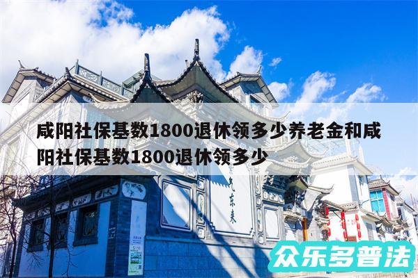 咸阳社保基数1800退休领多少养老金和咸阳社保基数1800退休领多少