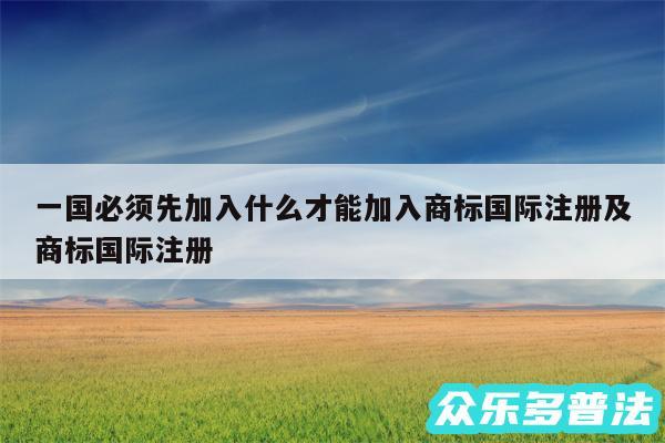 一国必须先加入什么才能加入商标国际注册及商标国际注册