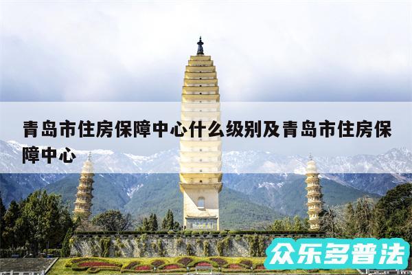 青岛市住房保障中心什么级别及青岛市住房保障中心