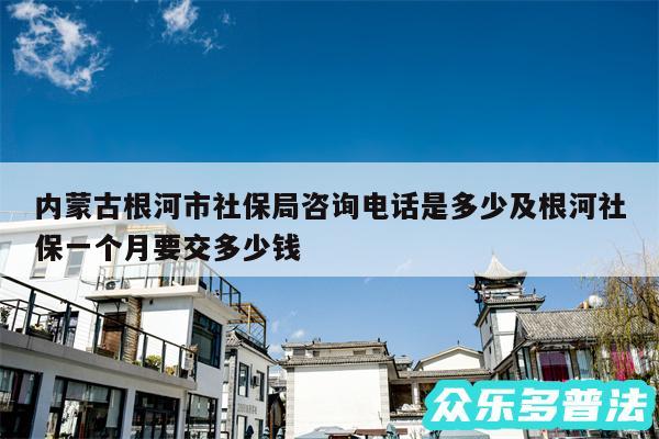 内蒙古根河市社保局咨询电话是多少及根河社保一个月要交多少钱