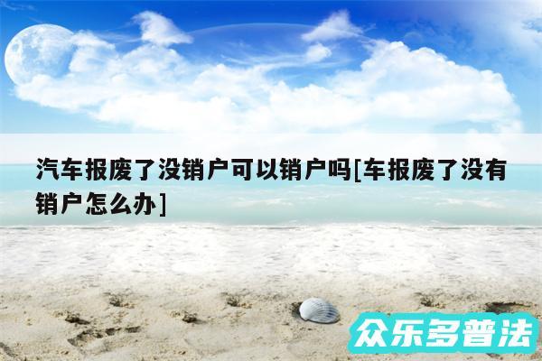 汽车报废了没销户可以销户吗及车报废了没有销户怎么办