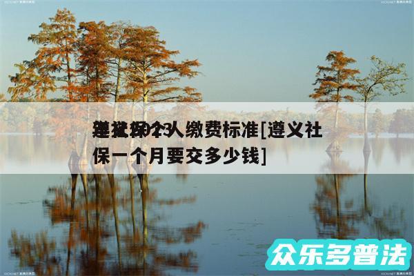 遵义2024
年社保个人缴费标准及遵义社保一个月要交多少钱