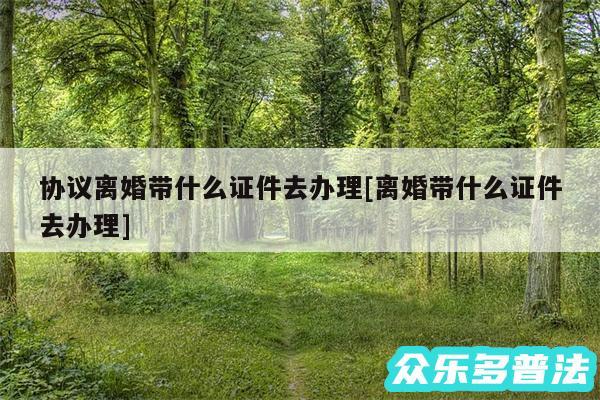 协议离婚带什么证件去办理及离婚带什么证件去办理