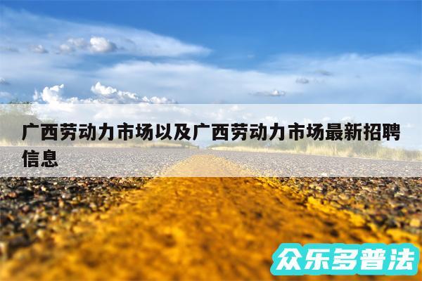 广西劳动力市场以及广西劳动力市场最新招聘信息