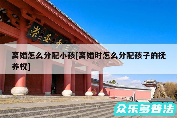 离婚怎么分配小孩及离婚时怎么分配孩子的抚养权