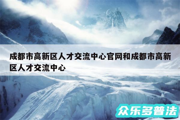 成都市高新区人才交流中心官网和成都市高新区人才交流中心