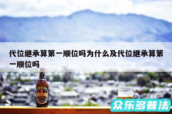 代位继承算第一顺位吗为什么及代位继承算第一顺位吗