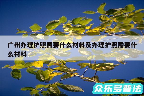 广州办理护照需要什么材料及办理护照需要什么材料