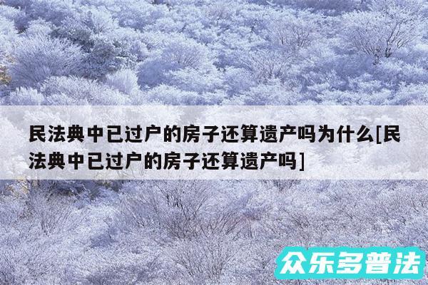 民法典中已过户的房子还算遗产吗为什么及民法典中已过户的房子还算遗产吗