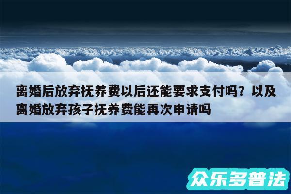 离婚后放弃抚养费以后还能要求支付吗？以及离婚放弃孩子抚养费能再次申请吗