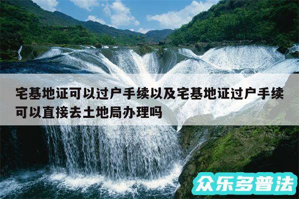 宅基地证可以过户手续以及宅基地证过户手续可以直接去土地局办理吗