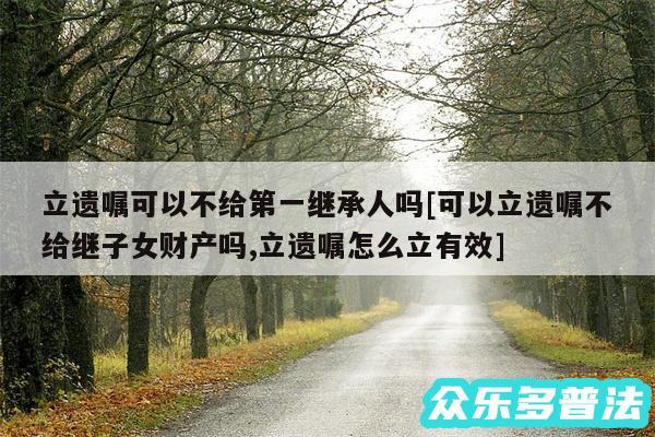 立遗嘱可以不给第一继承人吗及可以立遗嘱不给继子女财产吗,立遗嘱怎么立有效