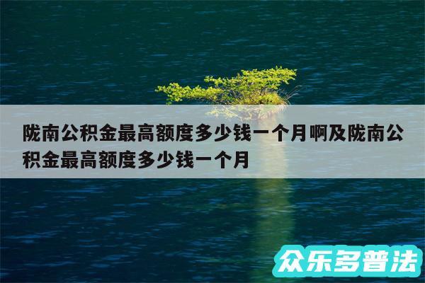 陇南公积金最高额度多少钱一个月啊及陇南公积金最高额度多少钱一个月