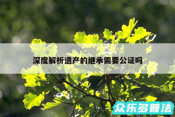 深度解析遗产的继承需要公证吗