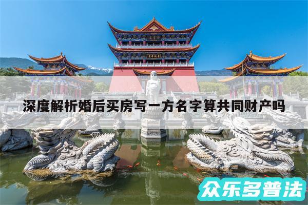 深度解析婚后买房写一方名字算共同财产吗