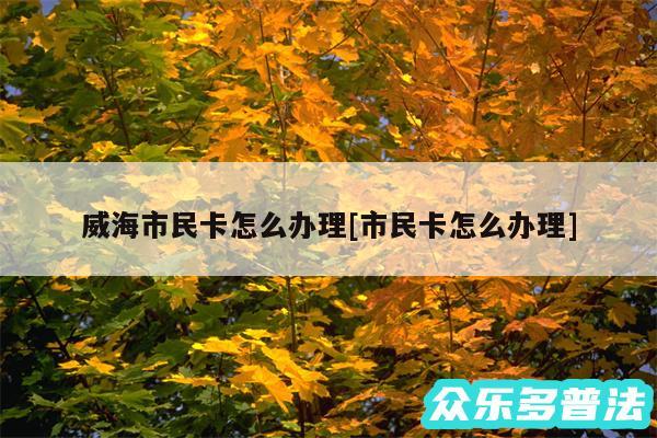 威海市民卡怎么办理及市民卡怎么办理