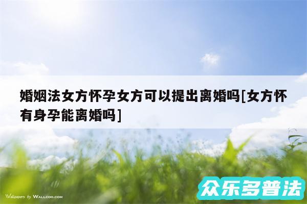 婚姻法女方怀孕女方可以提出离婚吗及女方怀有身孕能离婚吗