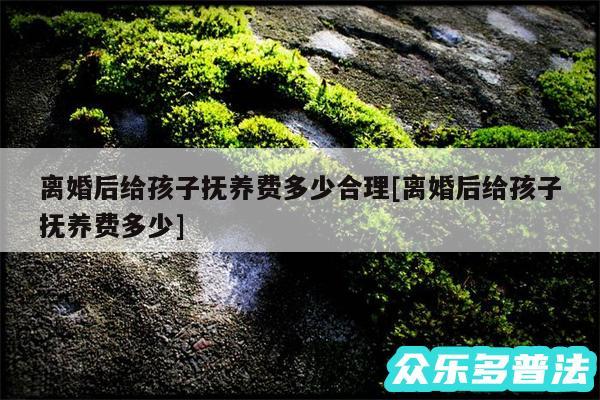 离婚后给孩子抚养费多少合理及离婚后给孩子抚养费多少