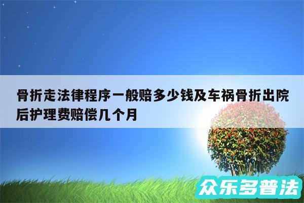 骨折走法律程序一般赔多少钱及车祸骨折出院后护理费赔偿几个月