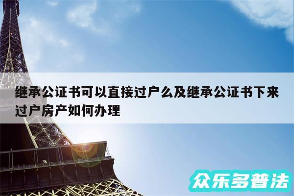 继承公证书可以直接过户么及继承公证书下来过户房产如何办理