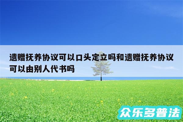 遗赠抚养协议可以口头定立吗和遗赠抚养协议可以由别人代书吗