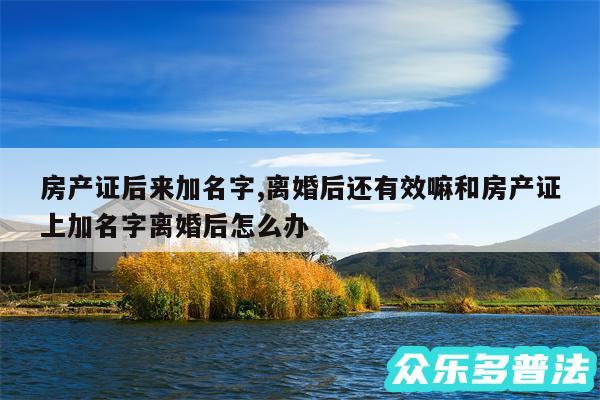 房产证后来加名字,离婚后还有效嘛和房产证上加名字离婚后怎么办